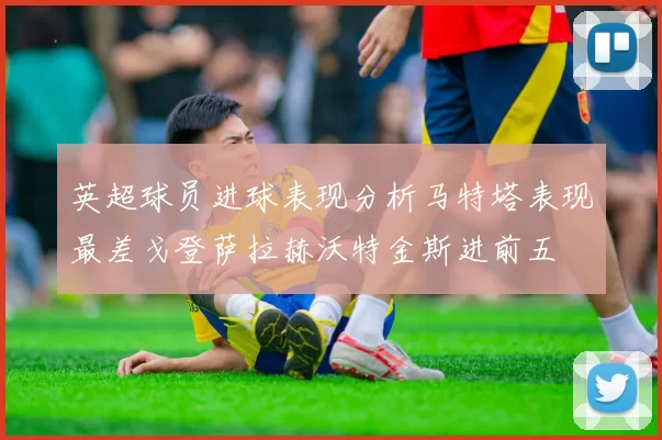 英超球员进球表现分析马特塔表现最差戈登萨拉赫沃特金斯进前五