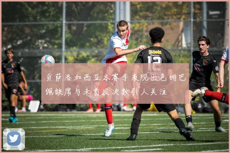 贡萨洛加西亚本赛季表现出色姆巴佩缺席与未首发次数引人关注
