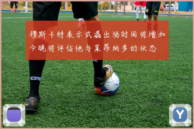 穆斯卡特表示武磊出场时间将增加今晚将评估他与莱昂纳多的状态