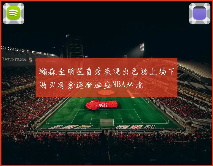 瀚森全明星首秀表现出色场上场下游刃有余逐渐适应NBA环境
