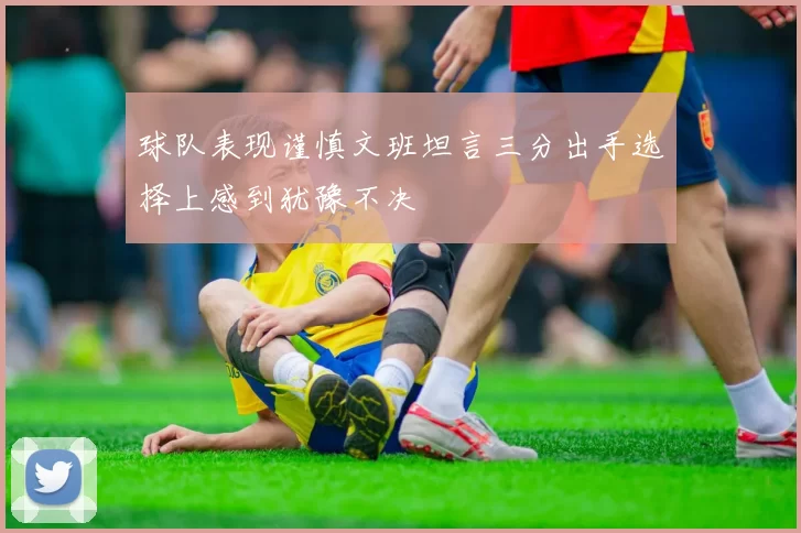 球队表现谨慎文班坦言三分出手选择上感到犹豫不决