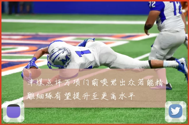 津媒点评万项门前嗅觉出众若能精雕细琢有望提升至更高水平