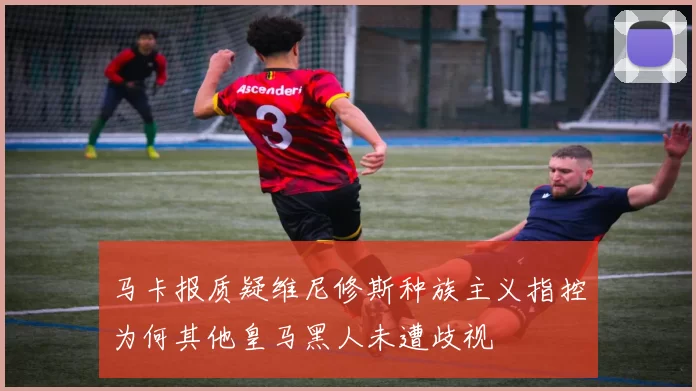 马卡报质疑维尼修斯种族主义指控为何其他皇马黑人未遭歧视