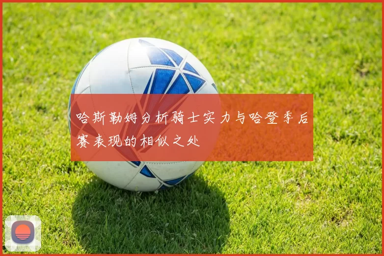 哈斯勒姆分析骑士实力与哈登季后赛表现的相似之处