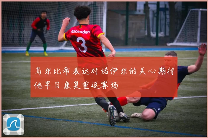 乌尔比希表达对诺伊尔的关心期待他早日康复重返赛场