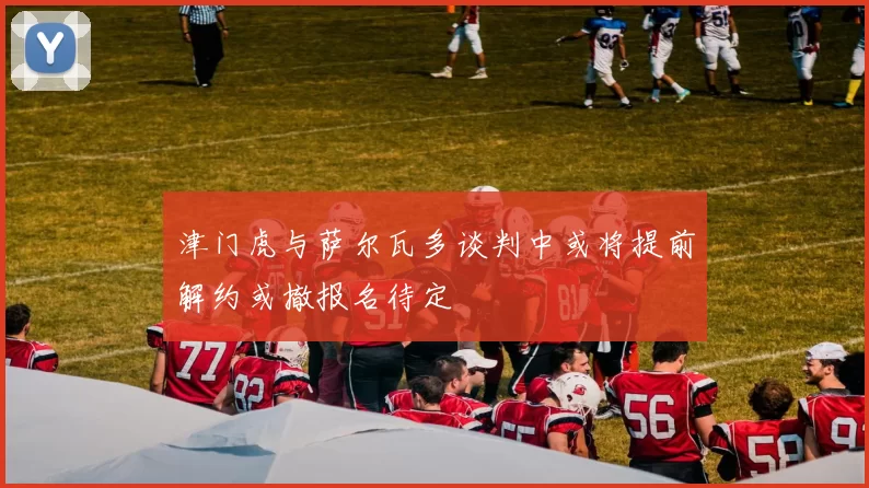 津门虎与萨尔瓦多谈判中或将提前解约或撤报名待定