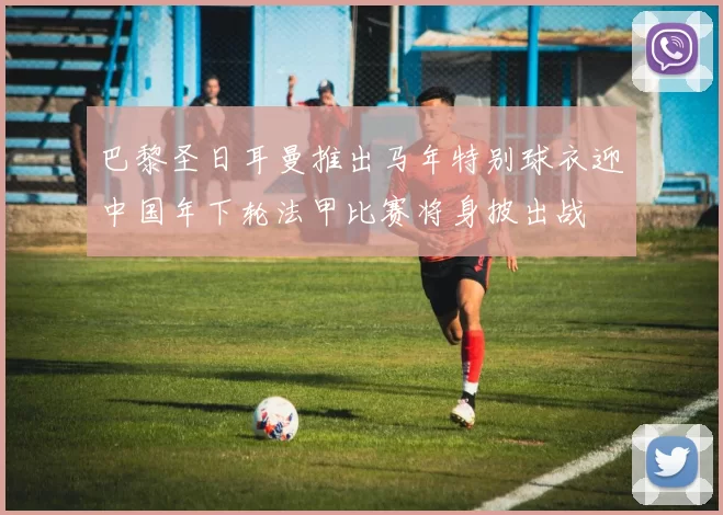 巴黎圣日耳曼推出马年特别球衣迎中国年下轮法甲比赛将身披出战