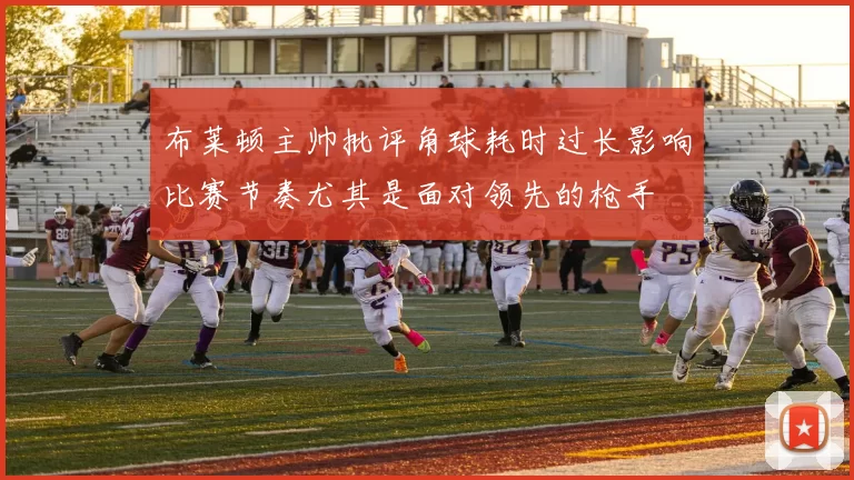 布莱顿主帅批评角球耗时过长影响比赛节奏尤其是面对领先的枪手