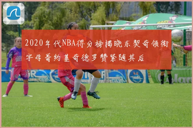 2020年代NBA得分榜揭晓东契奇领衔字母哥约基奇德罗赞紧随其后