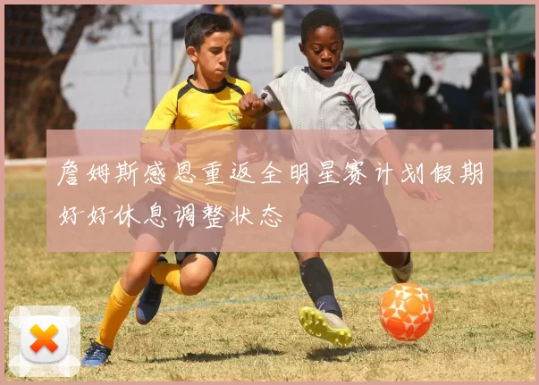 詹姆斯感恩重返全明星赛计划假期好好休息调整状态