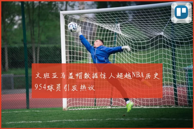 文班亚马盖帽数据惊人超越NBA历史954球员引发热议