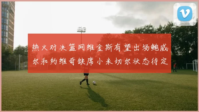 热火对决篮网维金斯有望出场鲍威尔和约维奇缺席小米切尔状态待定