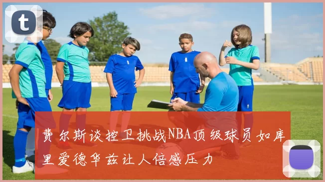 费尔斯谈控卫挑战NBA顶级球员如库里爱德华兹让人倍感压力