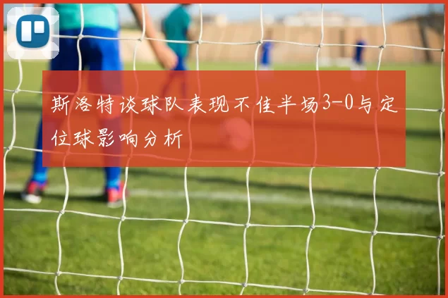 斯洛特谈球队表现不佳半场3-0与定位球影响分析