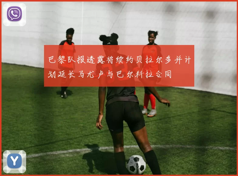巴黎队报透露将续约贝拉尔多并计划延长马尤卢与巴尔科拉合同