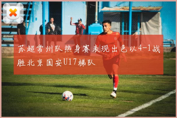 苏超常州队热身赛表现出色以4-1战胜北京国安U17梯队
