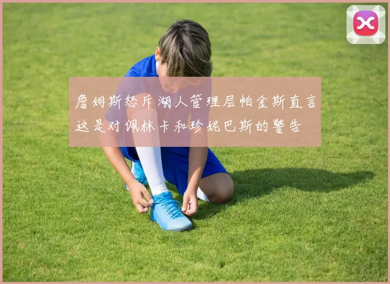詹姆斯怒斥湖人管理层帕金斯直言这是对佩林卡和珍妮巴斯的警告