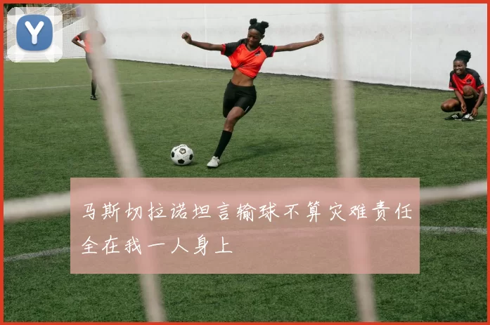 马斯切拉诺坦言输球不算灾难责任全在我一人身上