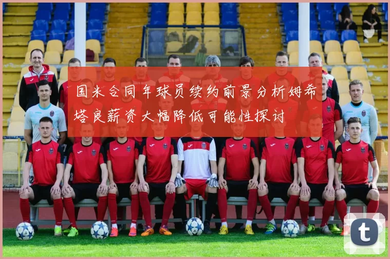 国米合同年球员续约前景分析姆希塔良薪资大幅降低可能性探讨