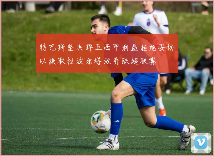 特巴斯坚决捍卫西甲利益拒绝妥协以换取拉波尔塔放弃欧超联赛